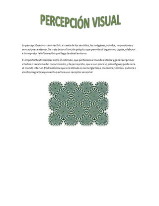 La percepción consisteenrecibir,atravésde lossentidos,lasimágenes,sonidos,impresioneso
sensacionesexternas.Se tratade una funciónpsíquicaque permite al organismocaptar,elaborar
e interpretarlainformación que llegadesdeel entorno.
Es importante diferenciarentre el estímulo,que pertenece al mundoexteriorygenerael primer
efectoenlacadena del conocimiento,ylapercepción,que esunprocesopsicológicoypertenece
al mundointerior.Podríadecirse que el estímuloeslaenergíafísica,mecánica,térmica,químicao
electromagnéticaque excitaoactivaa un receptorsensorial.
 