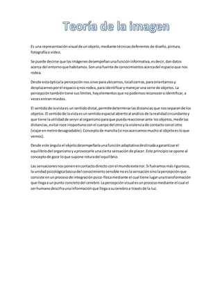 Es una representaciónvisual de unobjeto,mediante técnicasdeferentes de diseño,pintura,
fotografíao video.
Se puede decirse que lasimágenesdesempeñanunafuncióninformativa,esdecir,dandatos
acerca del entornoque habitamos.Sonunafuente de conocimientosacercadel espacioque nos
rodea.
Desde estaópticala percepciónnossirve paraubicarnos,localizarnos,paraorientarnosy
desplazarnosporel espacioqnosrodea,para identificarymanejaruna serie de objetos.La
percepcióntambiéntiene suslímites,hayelementosque nopodemosreconoceroidentificar,a
vecesentranmiedos.
El sentidode lavistaes un sentidodistal,permitedeterminarlasdistanciasque nosseparande los
objetos.El sentidode lavistaesunsentidoespacial abiertoal análisisde larealidadcircundantey
que tiene lautilidadde serviral organismoparaque puedareaccionarante losobjetos,medirlas
distancias,evitarroce inoportunoconel cuerpodel otroyla violenciade contactoconel otro
(viajarenmetrodesagradable).Conceptode mancha(si nosacercamosmuchoal objetoesloque
vemos).
Desde este ánguloel objetodesempeñaríaunafunciónadaptativadestinadaagarantizarel
equilibriodel organismoyaprovocarle unacierta sensaciónde placer.Este principiose opone al
conceptode goce loque supone roturadel equilibrio.
Las sensacionesnosponenencontactodirecto conel mundoexterior.Si fuéramosmásrigurosos,
la unidadpsicológicabásicadel conocimientosensible noeslasensaciónsinolapercepciónque
consiste enunprocesode integraciónpsico-físicamediante el cual tiene lugarunatransformación
que llegaa unpunto concretodel cerebro.Lapercepciónvisual esunprocesomediante el cual el
serhumanodescifraunainformaciónque llegaasucerebroa travésde la luz.
 