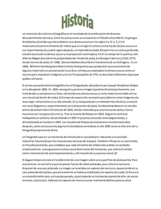 La invenciónde latécnicafotográficaesel resultadode lacombinaciónde diversos
descubrimientostécnicos.Entre losprecursoresse encuentranel filósofochinoMoDi,losgriegos
AristótelesyEuclidesque describieronunacámaraoscura enlossiglosV y IV a. C,2 3 el
matemáticobizantinoAntemiode Trallesque enel sigloVIutilizóunaformade cámara oscura en
sus experimentos;4ycuatrosiglosdespués,el matemáticoárabe Alhacénhizounclaroyprofundo
estudioacercade la cámara oscura y la proyecciónestenopeica.35 En el campode la química,San
AlbertoMagnodescubriólaspropiedadesdel nitratode plata,6yGeorgesFabricius(1516–1571)
lasdel clorurode plata.En 1568, Daniele Barbarodescribióel mecanismode undiafragma,7y en
1694, WilhelmHombergdescribióel efectofotoquímicoque producíael oscurecimientode
algunosmaterialesenpresenciade laluz.8Los artistasya empleabanlacámara oscura comoun
recursopara reproducirimágenesyenlaL'Encyclopédie de 1751 se describendiferentestiposque
podían utilizarse.
El primerprocedimientofotográficofue el fotograbado,descubiertoporJoseph Nicéphore Niépce
enla décadade 1820. En 1826 consiguiósuprimeraimagen(positivodirecto)permanente:una
vistadesde suventanaenLe Gras; utilizandounacámaraoscura y como material sensibleala luz
una mezclade betúnde Judea.El tiempode exposiciónnecesarioparaobtenerestasimágenesera
muylargo: variashoras enun día soleado.Ensu búsquedaporunmétodomás efectivo,se asoció
con LouisDaguerre y experimentaronconcompuestosde plata,fundamentándoseenunestudio
previode JohannHeinrichSchulze de 1816, donde mostrabaque unamezclade platay tizase
oscurecía con laexposiciónalaluz.Tras la muerte de Niépce en1833, Daguerre continuó
trabajandoensolitario,desarrollandoen1837 el procesoconocidocomodaguerrotipo,y
difundiéndoloal mundoen1839. Los estudiosde Niépce permanecieronocultoshastaaños
después;comoconsecuenciaalgunoshistoriadoresconsideranel año1839 como el añocero de la
fotografíapropiamente dicha.
La fotografíanace en unmomentode tránsitode la sociedadpre-industrial alasociedad
industrial,favorecidaporlasinnovacionestécnicasde laépoca.Tambiéninfluye ensunacimiento
la filosofíapositivista,que establece que cadaelementode laNaturalezadebe serprobado
empíricamente.Laburguesíaeslaclase social dominante del momento,que utilizael retrato
como instrumentode autorrepresentación,yafirmaciónde suascensosocial.10
El daguerrotipoconsiste enlaobtenciónde unaimagensobre unasuperficie de platapulida.Para
economizar,lonormal eraque lasplacas fuerande cobre plateado,puessóloeranecesario
disponerde unacara plateada.La imagense revelabaconvaporesde mercurio,apareciendoenla
cara plateadade laplaca,que previamente se habíasensibilizadoconvaporesde yodo.11Peroera
un procedimientocaro,yel equipopesado,yprecisabade untiempode exposiciónalto,de varios
minutos,al principio.Ademáslosvaporesde mercurioeranrealmentedañinosparalasalud.
 