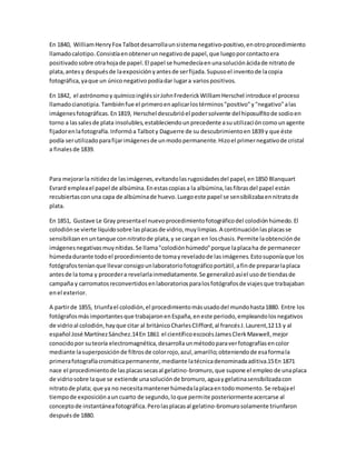 En 1840, WilliamHenryFox Talbotdesarrollaunsistemanegativo-positivo,enotroprocedimiento
llamadocalotipo.Consistíaenobtenerunnegativode papel,que luegoporcontactoera
positivadosobre otrahojade papel.El papel se humedecíaenunasoluciónácidade nitratode
plata,antesy despuésde laexposiciónyantesde serfijada.Supusoel inventode lacopia
fotográfica,yaque un úniconegativopodíadar lugara variospositivos.
En 1842, el astrónomoy químicoingléssirJohnFrederickWilliamHerschel introduce el proceso
llamadocianotipia. Tambiénfue el primeroenaplicarlostérminos"positivo"y"negativo"alas
imágenesfotográficas.En1819, Herschel descubrióel podersolvente del hiposulfitode sodioen
torno a lassalesde plata insolubles,estableciendounprecedente asuutilizacióncomounagente
fijadorenlafotografía.Informóa Talboty Daguerre de su descubrimientoen1839 y que éste
podía serutilizadoparafijarimágenesde unmodopermanente.Hizoel primernegativode cristal
a finalesde 1839.
Para mejorarla nitidezde lasimágenes,evitandolasrugosidadesdel papel,en1850 Blanquart
Evrard empleael papel de albúmina.Enestascopiasa la albúmina,lasfibrasdel papel están
recubiertasconuna capa de albúminade huevo.Luegoeste papel se sensibilizabaennitratode
plata.
En 1851, Gustave Le Gray presentael nuevoprocedimientofotográficodel colodiónhúmedo.El
colodiónse vierte líquidosobre lasplacasde vidrio,muylimpias.A continuaciónlasplacasse
sensibilizanenuntanque connitratode plata,y se cargan en loschasis.Permite laobtenciónde
imágenesnegativasmuynítidas.Se llama"colodiónhúmedo"porque laplacaha de permanecer
húmedadurante todoel procedimientode tomayreveladode lasimágenes.Estosuponíaque los
fotógrafosteníanque llevarconsigounlaboratoriofotográficoportátil,afinde prepararlaplaca
antesde la toma y procedera revelarlainmediatamente.Se generalizóasíel usode tiendasde
campaña y carromatosreconvertidosenlaboratoriosparalosfotógrafosde viajesque trabajaban
enel exterior.
A partirde 1855, triunfael colodión,el procedimientomásusadodel mundohasta1880. Entre los
fotógrafosmásimportantesque trabajaronenEspaña,eneste periodo,empleandolosnegativos
de vidrioal colodión,hayque citar al británicoCharlesClifford,al francésJ.Laurent,1213 y al
español José MartínezSánchez.14En 1861 el científicoescocésJamesClerkMaxwell,mejor
conocidopor suteoría electromagnética,desarrollaunmétodoparaverfotografíasencolor
mediante lasuperposiciónde filtrosde colorrojo,azul,amarillo;obteniendode esaformala
primerafotografíacromáticapermanente,mediante latécnicadenominadaaditiva.15En 1871
nace el procedimientode lasplacassecasal gelatino-bromuro,que supone el empleo de unaplaca
de vidriosobre laque se extiende unasoluciónde bromuro,aguaygelatinasensibilizadacon
nitratode plata; que ya no necesitamantenerhúmedalaplacaentodomomento.Se rebajael
tiempode exposiciónauncuarto de segundo,loque permite posteriormenteacercarse al
conceptode instantáneafotográfica.Perolasplacasal gelatino-bromurosolamente triunfaron
despuésde 1880.
 