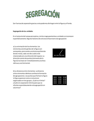 Son fuerzasde separacióngraciasa estapodemosdistinguirentre lafigurayel fondo.
Segregaciónde las unidades
En el conjuntodel campoperceptivo,ciertosreagrupamientosounidadesse reconocen
espontáneamente.Algunosfactoresde estructurafavorecenestaagrupación:
a) La orientaciónde loselementos. Los
elementosconstituyentesde lafigurason
semejantes,peroexiste unalecturapreferente
de dos rectas,cada una descualesestá
relacionadaconuna direccióndel espacio. La
direccióncomúnde puntos(elementode la
figura) noshace ver inmediatamenteunalínea
oblicuayuna horizontal.
b) La distanciaentre elementos. Ladistancia
entre elementosidénticosconllevalaformación
de agrupaciones. Lospuntosque formanla figura
la figuraaparecencomosi estuvieran
organizadosentresgrupos. ¿Cuál esel límite?
¿Cuál esla separaciónmínimapara que se
efectúe espontáneamente estaagrupaciónen
columnas?
 