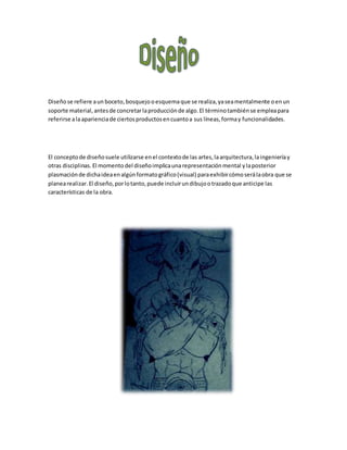 Diseñose refiere aun boceto, bosquejo oesquemaque se realiza,yaseamentalmente oenun
soporte material,antesde concretarlaproducciónde algo.El términotambiénse empleapara
referirse alaaparienciade ciertosproductosencuantoa sus líneas,formay funcionalidades.
El conceptode diseñosuele utilizarse enel contextode las artes,laarquitectura,laingenieríay
otras disciplinas.El momentodel diseñoimplicaunarepresentaciónmental ylaposterior
plasmaciónde dichaideaenalgúnformatográfico(visual) paraexhibircómoserálaobra que se
planearealizar.El diseño,porlotanto,puede incluirundibujootrazadoque anticipe las
características de la obra.
 