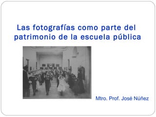 Las fotografías como parte del
patrimonio de la escuela pública
Mtro. Prof. José Núñez
 
