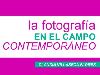 la fotografía
EN EL CAMPO
CONTEMPORÁNEO
CLAUDIA VILLASECA FLORES
 