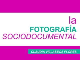 la
FOTOGRAFÍA
SOCIODOCUMENTAL
CLAUDIA VILLASECA FLORES
 