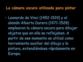 La cámara oscura utilizada para pintar   Leonardo da Vinci  (1452-1519)  y el alemán Alberto Durero  (1471-1528)  emplearon la cámara oscura para dibujar objetos que en ella se reflejaban. A partir de ese momento se utilizó como herramienta auxiliar del dibujo y la pintura, extendiéndose rápidamente en Europa.   