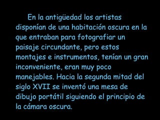   En la antigüedad los artistas  disponían de una habitación oscura en la que entraban para fotografiar un paisaje circundante, pero estos montajes e instrumentos, tenían un gran inconveniente, eran muy poco manejables. Hacia la segunda mitad del siglo XVII se inventó una mesa de dibujo portátil siguiendo el principio de la cámara oscura.  