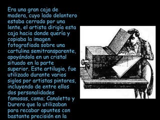 Era una gran caja de madera, cuyo lado delantero estaba cerrado por una lente, el artista dirigía esta caja hacia donde quería y copiaba la imagen fotografiada sobre una cartulina semitransparente, apoyándola en un cristal situado en la parte superior. Este artilugio, fue utilizado durante varios siglos por artistas pintores, incluyendo de entre ellos dos personalidades famosas, como; Canaletto y Durero que lo utilizaban para recabar apuntes con bastante precisión en la perspectiva 