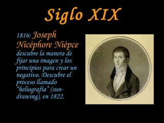 Siglo XIX 1816:  Joseph Nicéphore Niépce  descubre la manera de fijar una imagen y los principios para crear un negativo. Descubre el proceso llamado “heliografía” (sun-drawing), en 1822. 