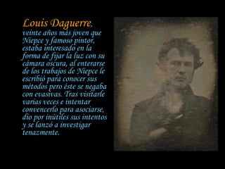 Louis Daguerre , veinte años más joven que Niepce y famoso pintor, estaba interesado en la forma de fijar la luz con su cámara oscura, al enterarse de los trabajos de Niepce le escribió para conocer sus métodos pero éste se negaba con evasivas. Tras visitarle varias veces e intentar convencerlo para asociarse, dio por inútiles sus intentos y se lanzó a investigar tenazmente.   