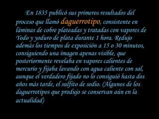 En 1835 publicó sus primeros resultados del proceso que llamó  daguerrotipo , consistente en láminas de cobre plateadas y tratadas con vapores de Yodo y yoduro de plata durante 1 hora. Redujo además los tiempos de exposición a 15 o 30 minutos, consiguiendo una imagen apenas visible, que posteriormente revelaba en vapores calientes de mercurio y fijaba lavando con agua caliente con sal, aunque el verdadero fijado no lo consiguió hasta dos años más tarde, el sulfito de sodio. (Algunos de los daguerrotipos que produjo se conservan aún en la actualidad)   