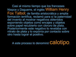 Casi al mismo tiempo que los franceses Niepce y Daguerre, el inglés  William Henry Fox Talbot , de familia aristocrática y amplia formación ientífica, reclamó para sí la paternidad del invento al mostrar negativos obtenidos exponiendo objetos como encajes y objetos sobre papel recubierto con cloruro de plata. Posteriormente este negativo lo revelaba con nitrato de plata y lo exponía por contacto sobre otro hasta lograr el positivo.  A este proceso lo denominó  calotipo .   