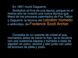 En 1851 murió Daguerre.  Simbolizó el final de una época, porque en el mismo año se inventó una nueva técnica que liberó de los procesos patentados de Fox Talbot y Daguerre: la técnica del  colodión húmedo  o ambrotipo, de  Frederick Scott Archer .  Consistía en un soporte de cristal al que, momentos antes de hacer la foto, se le recubría con una sustancia espesa y húmeda a base de algodón en polvo, alcohol y éter junto con sales de bromuro de plata y yodo.   