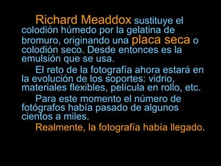 Richard Meaddox  sustituye el colodión húmedo por la gelatina de bromuro, originando una  placa seca  o colodión seco. Desde entonces es la emulsión que se usa.  El reto de la fotografía ahora estará en la evolución de los soportes: vidrio, materiales flexibles, película en rollo, etc.  Para este momento el número de fotógrafos había pasado de algunos cientos a miles.  Realmente, la fotografía había llegado.   