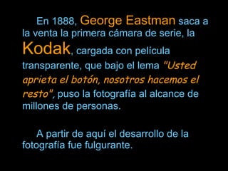En 1888,  George Eastman  saca a la venta la primera cámara de serie, la  Kodak , cargada con película transparente, que bajo el lema  "Usted aprieta el botón, nosotros hacemos el resto" ,  puso la fotografía al alcance de millones de personas.  A partir de aquí el desarrollo de la fotografía fue fulgurante.  