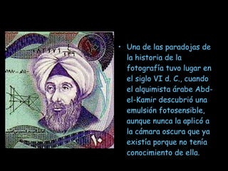 Una de las paradojas de la historia de la fotografía tuvo lugar en el siglo VI d. C., cuando el alquimista árabe Abd-el-Kamir descubrió una emulsión fotosensible, aunque nunca la aplicó a la cámara oscura que ya existía porque no tenía conocimiento de ella. 
