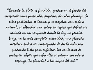 "Cuando la plata es fundida, quedan en el fondo del recipiente unas partículas pequeñas de color plomizo. Si estas partículas se toman y se mezclan con resina animal, se obtendrá una solución espesa que deberá ser vaciada en un recipiente donde la luz no penetre. Luego, en la más completa oscuridad, una plancha metálica podrá ser impregnada de dicha solución quedando lista para registrar los contornos de cualquier objeto que sobre ella se coloque cuando se exponga (la plancha) a los rayos del sol." 