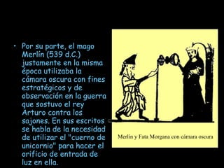 Por su parte, el mago Merlín (539 d.C.) justamente en la misma época utilizaba la cámara oscura con fines estratégicos y de observación en la guerra que sostuvo el rey Arturo contra los sajones. En sus escritos se habla de la necesidad de utilizar el "cuerno de unicornio" para hacer el orificio de entrada de luz en ella. Merlín y Fata Morgana con cámara oscura   