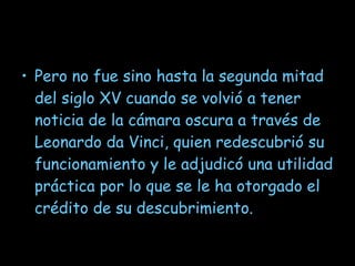 Pero no fue sino hasta la segunda mitad del siglo XV cuando se volvió a tener noticia de la cámara oscura a través de Leonardo da Vinci, quien redescubrió su funcionamiento y le adjudicó una utilidad práctica por lo que se le ha otorgado el crédito de su descubrimiento. 