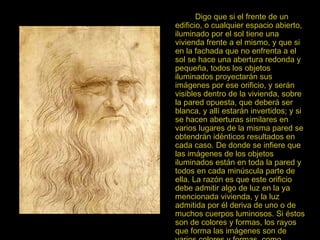 Digo que si el frente de un edificio, o cualquier espacio abierto, iluminado por el sol tiene una vivienda frente a el mismo, y que si en la fachada que no enfrenta a el sol se hace una abertura redonda y pequeña, todos los objetos iluminados proyectarán sus imágenes por ese orificio, y serán visibles dentro de la vivienda, sobre la pared opuesta, que deberá ser blanca, y allí estarán invertidos; y si se hacen aberturas similares en varios lugares de la misma pared se obtendrán idénticos resultados en cada caso. De donde se infiere que las imágenes de los objetos iluminados están en toda la pared y todos en cada minúscula parte de ella. La razón es que este orificio debe admitir algo de luz en la ya mencionada vivienda, y la luz admitida por él deriva de uno o de muchos cuerpos luminosos. Si éstos son de colores y formas, los rayos que forma las imágenes son de varios colores y formas, como también lo serán las representaciones en la pared Leonardo da Vinci 