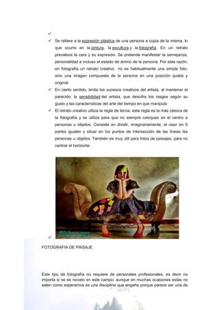 
    Se refiere a la expresión plástica de una persona a copia de la misma, lo
       que ocurre en la pintura, la escultura y la fotografía. En un retrato
       prevalece la cara y su expresión. Se pretende manifestar la semejanza,
       personalidad e incluso el estado de ánimo de la persona. Por esta razón,
       en fotografía un retrato creativo no es habitualmente una simple foto,
       sino una imagen compuesta de la persona en una posición quieta y
       original.
    En cierto sentido, limita los sucesos creativos del artista, al mantener el
       parecido; la sensibilidad del artista, que descifra los rasgos según su
       gusto y las características del arte del tiempo en que manipula
    El retrato creativo utiliza la regla de tercia, esta regla es la más clásica de
       la fotografía y se utiliza para que no siempre coloques en el centro a
       personas u objetos. Consiste en dividir, imaginariamente, el visor en 9
       partes iguales y situar en los puntos de intersección de las líneas las
       personas u objetos. También es muy útil para fotos de paisajes, para no
       centrar el horizonte.




   

FOTOGRAFIA DE PAISAJE




Este tipo de fotografía no requiere de personales profesionales, es decir no
importa si se es novato en este campo; aunque en muchas ocasiones estas no
salen como esperamos es una disciplina que engaña porque parece ser una de
 