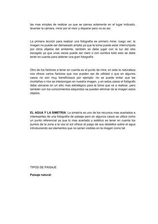 las mas simples de realizar ya que se piensa solamente en el lugar indicado,
levantar la cámara, mirar por el visor y disparar pero no es así.



La primera lección para realizar una fotografía es primero mirar, luego ver; la
imagen no puede ser demasiado amplia ya que la toma puede estar interrumpida
por otros objetos del ambiente, también se debe jugar con la luz del sitio
escogido ya que unas veces puede ser claro o con sombra todo esto se debe
tener en cuenta para obtener una gran fotografía



Otro de los factores a tener en cuenta es el punto de mira; en este la naturaleza
nos ofrece varios factores que nos pueden ser de utilidad o que en algunos
casos no son muy beneficiosos por ejemplo: no se puede evitar que las
montañas o ríos se interpongan en nuestra imagen, y en estos casos el fotógrafo
debe ubicarse en un sitio mas estratégico para la toma que va a realizar, pero
también con los conocimientos adquiridos se pueden eliminar de la imagen estos
objetos.




EL AGUA Y LA SIMETRIA: La simetría es uno de los recursos mas acertados e
interesantes de una fotografía de paisaje pero en algunos casos se utiliza como
un punto referencial ya que lo mas acertado y estético es tener en cuenta los
puntos de la zona a la vez el sol ofrece el juego de sus destellos sobre el agua
introduciendo así elementos que no serian visibles en la imagen como tal.




TIPOS DE PAISAJE

Paisaje natural:
 