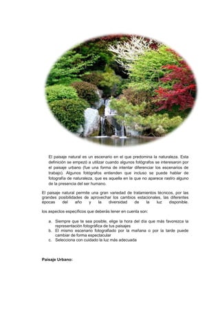 El paisaje natural es un escenario en el que predomina la naturaleza. Esta
   definición se empezó a utilizar cuando algunos fotógrafos se interesaron por
   el paisaje urbano (fue una forma de intentar diferenciar los escenarios de
   trabajo). Algunos fotógrafos entienden que incluso se puede hablar de
   fotografía de naturaleza, que es aquella en la que no aparece rastro alguno
   de la presencia del ser humano.

El paisaje natural permite una gran variedad de tratamientos técnicos, por las
grandes posibilidades de aprovechar los cambios estacionales, las diferentes
épocas     del    año     y   la   diversidad    de    la   luz    disponible.

los aspectos específicos que deberás tener en cuenta son:

   a. Siempre que te sea posible, elige la hora del día que más favorezca la
      representación fotográfica de tus paisajes
   b. El mismo escenario fotografiado por la mañana o por la tarde puede
      cambiar de forma espectacular
   c. Selecciona con cuidado la luz más adecuada



Paisaje Urbano:
 