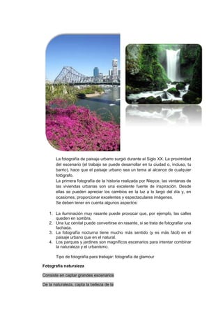 La fotografía de paisaje urbano surgió durante el Siglo XX. La proximidad
       del escenario (el trabajo se puede desarrollar en tu ciudad o, incluso, tu
       barrio), hace que el paisaje urbano sea un tema al alcance de cualquier
       fotógrafo.
       La primera fotografía de la historia realizada por Niepce, las ventanas de
       las viviendas urbanas son una excelente fuente de inspiración. Desde
       ellas se pueden apreciar los cambios en la luz a lo largo del día y, en
       ocasiones, proporcionar excelentes y espectaculares imágenes.
       Se deben tener en cuenta algunos aspectos:

   1. La iluminación muy rasante puede provocar que, por ejemplo, las calles
      queden en sombra.
   2. Una luz cenital puede convertirse en rasante, si se trata de fotografiar una
      fachada.
   3. La fotografía nocturna tiene mucho más sentido (y es más fácil) en el
      paisaje urbano que en el natural.
   4. Los parques y jardines son magníficos escenarios para intentar combinar
      la naturaleza y el urbanismo.

       Tipo de fotografía para trabajar: fotografía de glamour

Fotografía naturaleza

Consiste en captar grandes escenarios

De la naturaleza, capta la belleza de la
 