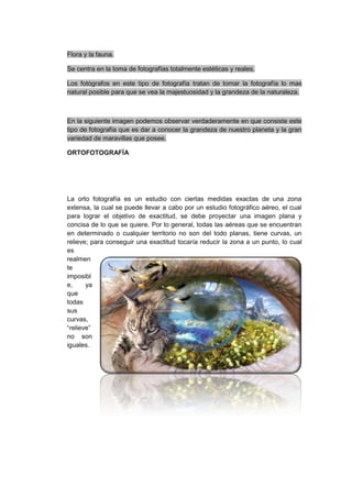 Flora y la fauna.

Se centra en la toma de fotografías totalmente estéticas y reales.

Los fotógrafos en este tipo de fotografía tratan de tomar la fotografía lo mas
natural posible para que se vea la majestuosidad y la grandeza de la naturaleza.



En la siguiente imagen podemos observar verdaderamente en que consiste este
tipo de fotografía que es dar a conocer la grandeza de nuestro planeta y la gran
variedad de maravillas que posee.

ORTOFOTOGRAFÍA




La orto fotografía es un estudio con ciertas medidas exactas de una zona
extensa, la cual se puede llevar a cabo por un estudio fotográfico aéreo, el cual
para lograr el objetivo de exactitud, se debe proyectar una imagen plana y
concisa de lo que se quiere. Por lo general, todas las aéreas que se encuentran
en determinado o cualquier territorio no son del todo planas, tiene curvas, un
relieve; para conseguir una exactitud tocaría reducir la zona a un punto, lo cual
es
realmen
te
imposibl
e,     ya
que
todas
sus
curvas,
“relieve”
no son
iguales.
 