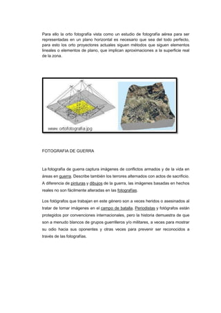 Para ello la orto fotografía vista como un estudio de fotografía aérea para ser
representadas en un plano horizontal es necesario que sea del todo perfecto,
para esto los orto proyectores actuales siguen métodos que siguen elementos
lineales o elementos de plano, que implican aproximaciones a la superficie real
de la zona.




FOTOGRAFIA DE GUERRA



La fotografía de guerra captura imágenes de conflictos armados y de la vida en
áreas en guerra. Describe también los terrores alternados con actos de sacrificio.
A diferencia de pinturas y dibujos de la guerra, las imágenes basadas en hechos
reales no son fácilmente alteradas en las fotografías.

Los fotógrafos que trabajan en este género son a veces heridos o asesinados al
tratar de tomar imágenes en el campo de batalla. Periodistas y fotógrafos están
protegidos por convenciones internacionales, pero la historia demuestra de que
son a menudo blancos de grupos guerrilleros y/o militares, a veces para mostrar
su odio hacia sus oponentes y otras veces para prevenir ser reconocidos a
través de las fotografías.
 