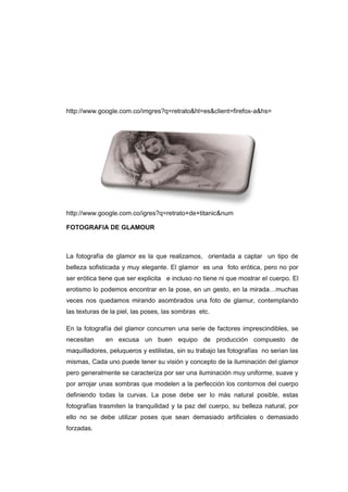 http://www.google.com.co/imgres?q=retrato&hl=es&client=firefox-a&hs=




http://www.google.com.co/igres?q=retrato+de+titanic&num

FOTOGRAFIA DE GLAMOUR



La fotografía de glamor es la que realizamos, orientada a captar un tipo de
belleza sofisticada y muy elegante. El glamor es una foto erótica, pero no por
ser erótica tiene que ser explicita e incluso no tiene ni que mostrar el cuerpo. El
erotismo lo podemos encontrar en la pose, en un gesto, en la mirada…muchas
veces nos quedamos mirando asombrados una foto de glamur, contemplando
las texturas de la piel, las poses, las sombras etc.

En la fotografía del glamor concurren una serie de factores imprescindibles, se
necesitan     en excusa un buen equipo de producción compuesto de
maquilladores, peluqueros y estilistas, sin su trabajo las fotografías no serian las
mismas, Cada uno puede tener su visión y concepto de la iluminación del glamor
pero generalmente se caracteriza por ser una iluminación muy uniforme, suave y
por arrojar unas sombras que modelen a la perfección los contornos del cuerpo
definiendo todas la curvas. La pose debe ser lo más natural posible, estas
fotografías trasmiten la tranquilidad y la paz del cuerpo, su belleza natural, por
ello no se debe utilizar poses que sean demasiado artificiales o demasiado
forzadas.
 