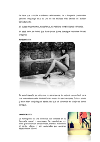 Se tiene que controlar al máximo cada elemento de la fotografía (iluminación
peinado, maquillaje etc.) es una de las técnicas más difíciles de realizar
correctamente.

Se puede utilizar flashes, luz continua, luz natural o combinaciones entre ellas.

Se debe tener en cuenta que es lo que se quiere conseguir o trasmitir con las
imágenes

fondosni.com




En esta fotografía se utilizo una combinación de luz natural con un flash para
que se consiga aquella iluminación tan suave, sin sombras duras. Sol con nubes
y de un flash con paraguas detrás para que los contornos del cuerpo se aíslen
del agua.




LOMOGRAFIA

La homografía es una tendencia que enfatiza en la
fotografía casual y espontanea. Se caracterizan por
tener gran distorsión en los bordes, mientras mantienen
el centro intacto, y son capturadas por cámaras
especiales de 35 mm.
 