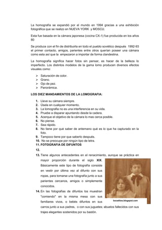 La homografía se expandió por el mundo en 1994 gracias a una exhibición
fotográfica que se realizo en NUEVA YORK y MOSCU.

Esta fue basada en la cámara japonesa (cocina CX-1) fue producida en los años
80

Se produce con el fin de distribuirla en todo el pueblo soviético después 1992-93
el primer contacto, amigos, parientes entre otros querían poseer una cámara
como esta así que la empezaron a importar de forma clandestina.

La homografía significa hacer fotos sin pensar, es hacer de la belleza lo
imperfecto. Los distintos modelos de la gama lomo producen diversos efectos
visuales como:

        Saturación de color.
        Grano.
        Ojo de pez.
        Panorámica.

LOS DIEZ MANDAMIENTOS DE LA LOMOGRAFIA:

   1.  Lleve su cámara siempre.
   2.  Úsela en cualquier momento.
   3.  La lomografia no es una interferencia en su vida.
   4.  Pruebe a disparar apuntando desde la cadera.
   5.  Acerque el objetivo de la cámara lo mas cerca posible.
   6.  No piense.
   7.  Sea rápido.
   8.  No tiene por qué saber de antemano qué es lo que ha capturado en la
       foto.
   9. Tampoco tiene por que saberlo después.
   10. No se preocupe por ningún tipo de letra.
   11. FOTOGRAFIA DE DIFUNTOS
   12.
   13. Tiene algunos antecedentes en el renacimiento, aunque se práctica en
         mayor proporción durante el siglo        XIX.
         Básicamente este tipo de fotografía consiste
         en vestir por última vez al difunto con sus
         ropas, para tomarse una fotografía junto a sus
         parientes cercanos, amigos o simplemente
         conocidos.
   14. En las fotografías de difuntos los muestran
         "comiendo" en la misma mesa con sus
                                                              bocetitos.blogspot.com
         familiares vivos, o bebés difuntos en sus
         carros junto a sus padres, o con sus juguetes; abuelos fallecidos con sus
         trajes elegantes sostenidos por su bastón.
 