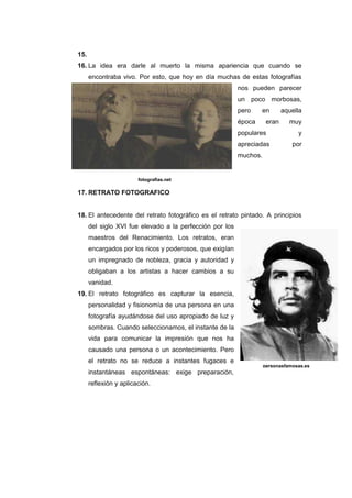 15.
16. La idea era darle al muerto la misma apariencia que cuando se
      encontraba vivo. Por esto, que hoy en día muchas de estas fotografías
                                                          nos pueden parecer
                                                          un poco morbosas,
                                                          pero    en        aquella
                                                          época      eran     muy
                                                          populares              y
                                                          apreciadas           por
                                                          muchos.


                        fotografias.net

17. RETRATO FOTOGRAFICO


18. El antecedente del retrato fotográfico es el retrato pintado. A principios
      del siglo XVI fue elevado a la perfección por los
      maestros del Renacimiento. Los retratos, eran
      encargados por los ricos y poderosos, que exigían
      un impregnado de nobleza, gracia y autoridad y
      obligaban a los artistas a hacer cambios a su
      vanidad.
19. El retrato fotográfico es capturar la esencia,
      personalidad y fisionomía de una persona en una
      fotografía ayudándose del uso apropiado de luz y
      sombras. Cuando seleccionamos, el instante de la
      vida para comunicar la impresión que nos ha
      causado una persona o un acontecimiento. Pero
      el retrato no se reduce a instantes fugaces e
                                                                    personasfamosas.es
      instantáneas espontáneas: exige preparación,
      reflexión y aplicación.
 