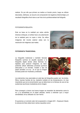 realizar. Es por ello que primero se realiza un boceto previo, luego se utilizan
decorados, disfraces, se recurre a la composición de negativos (fotomontaje) y el
resultado fotográfico final viene a ser fruto de la profesionalidad del fotógrafo.




FOTOGRAFÍA REALISTA


Este se basa en la realidad por estos admite
diversos enfoques, el artista hace una plasmación
de la realidad pero no copia o imita. Se utiliza
imágenes del mundo exterior estas son la
resolución de imágenes casi reales.




FOTOGRAFIA TRADICIONAL



La fotografía tradicional o también llamada
fotografía química es aquella opuesta a la
fotografía digital donde utiliza técnicas no-
digitales para producir imágenes, es decir,
pretende utilizar diferentes procesos químicos
adecuados a un formato, modelo o tipo de
papel sensible a la luz en el que la imagen
tomada puede ser mostrada y analizada.



Los elementos mas esenciales en este tipo de fotografía pueden ser: los lentes,
filtros, buenas fuentes de luz, bastante cuidado en las temperaturas y lo mas
importante que es la concentración que se debe tener en el tiempo de uso en las
sustancias (químicas) reveladoras de la imagen.



Para conseguir o tomar una buena imagen se necesitan de elementos como la
luz y la sensibilidad en el papel utilizado; dando a entender que a mayor
sensibilidad, la luz utilizada va a ser menor.



Si queremos un correcto valor de la exposición o imagen (EV – Exposure Valué);
la cámara de fotos debe tener ciertos requisitos como:
 
