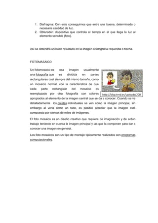 1. Diafragma: Con este conseguimos que entre una buena, determinada o
      necesaria cantidad de luz.
   2. Obturador: dispositivo que controla el tiempo en el que llega la luz al
      elemento sensible (foto).



Así se obtendrá un buen resultado en la imagen o fotografía requerida o hecha.



FOTOMASAICO

Un fotomosaico es      esa      imagen      usualmente
una fotografía que     es      dividida    en   partes
rectangulares casi siempre del mismo tamaño, como
un mosaico normal, con la característica de que
cada    parte    rectangular      del     mosaico   es
reemplazado     por   otra   fotografía   con   colores
                                                      http://blog.trnd.es/uploads/200
apropiados al elemento de la imagen central que se da 9/07/trnd-foto-mosaico.jpg
                                                      a conocer. Cuando se ve
detalladamente los píxeles individuales se ven como la imagen principal, sin
embargo al verla como un todo, es posible apreciar que la imagen está
compuesta por cientos de miles de imágenes.

El foto mosaico es un diseño creativo que requiere de imaginación y de arduo
trabajo teniendo en cuenta la imagen principal y las que la componen para dar a
conocer una imagen en general.

Los foto mosaicos son un tipo de montaje típicamente realizados con programas
computacionales.
 