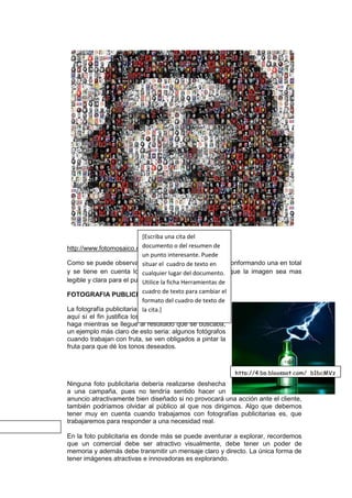 [Escriba una cita del
                             documento o del resumen de
http://www.fotomosaico.com/images/fotomosaico2.jpg
                             un punto interesante. Puede
Como se puede observar situar el cuadro de texto en
                             en la imagen hay fotografías conformando una en total
y se tiene en cuenta los cualquier lugar del documento. que la imagen sea mas
                              colores básicos para hacer
legible y clara para el publico. la ficha Herramientas de
                             Utilice
FOTOGRAFIA PUBLICITARIA de texto para cambiar el
                             cuadro
                             formato del cuadro de texto de
La fotografía publicitaria esta llena de múltiples trucos,
                             la cita.]
aquí sí el fin justifica los medios, no importa como se
haga mientras se llegue al resultado que se buscaba,
un ejemplo más claro de esto seria: algunos fotógrafos
cuando trabajan con fruta, se ven obligados a pintar la
fruta para que dé los tonos deseados.



                                                          http://4.bp.blogspot.com/_b1bcMVz
Ninguna foto publicitaria debería realizarse deshecha Ccw/S6r-
a una campaña, pues no tendría sentido hacer un 28c8MDI/AAAAAAAAABI/0Eb19fi
anuncio atractivamente bien diseñado si no provocará una acción ante el cliente,
                                                        U9Rw/s1600/heineken_destapador.j
también podríamos olvidar al público al que nos dirigimos. Algo que debemos
                                                        pg
tener muy en cuenta cuando trabajamos con fotografías publicitarias es, que
trabajaremos para responder a una necesidad real.

En la foto publicitaria es donde más se puede aventurar a explorar, recordemos
que un comercial debe ser atractivo visualmente, debe tener un poder de
memoria y además debe transmitir un mensaje claro y directo. La única forma de
tener imágenes atractivas e innovadoras es explorando.
 