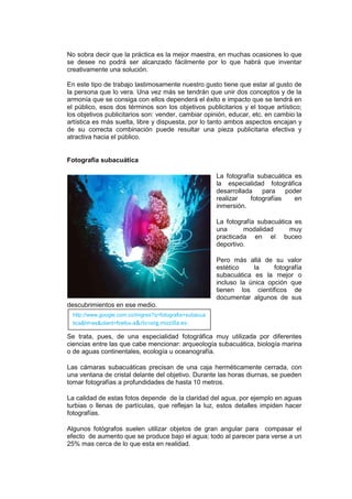 No sobra decir que la práctica es la mejor maestra, en muchas ocasiones lo que
se desee no podrá ser alcanzado fácilmente por lo que habrá que inventar
creativamente una solución.

En este tipo de trabajo lastimosamente nuestro gusto tiene que estar al gusto de
la persona que lo vera. Una vez más se tendrán que unir dos conceptos y de la
armonía que se consiga con ellos dependerá el éxito e impacto que se tendrá en
el público, esos dos términos son los objetivos publicitarios y el toque artístico;
los objetivos publicitarios son: vender, cambiar opinión, educar, etc. en cambio la
artística es más suelta, libre y dispuesta, por lo tanto ambos aspectos encajan y
de su correcta combinación puede resultar una pieza publicitaria efectiva y
atractiva hacia el público.


Fotografía subacuática

                                                         La fotografía subacuática es
                                                         la especialidad fotográfica
                                                         desarrollada    para    poder
                                                         realizar    fotografías    en
                                                         inmersión.

                                                         La fotografía subacuática es
                                                         una      modalidad      muy
                                                         practicada en el buceo
                                                         deportivo.

                                                         Pero más allá de su valor
                                                         estético    la     fotografía
                                                         subacuática es la mejor o
                                                         incluso la única opción que
                                                         tienen los científicos de
                                                         documentar algunos de sus
descubrimientos en ese medio.
  http://www.google.com.co/imgres?q=fotografia+subacua
  tica&hl=es&client=firefox-a&rls=org.mozilla:es-
  ES:official&channel=s&biw=1024&bih=592&tbm=i
Se trata, pues, de una especialidad fotográfica muy utilizada por diferentes
  sch&tbnid=4XkiJraqsv_GCM:&imgrefurl=http://pi
ciencias entre las que cabe mencionar: arqueología subacuática, biología marina
  xelicia.com/fotografias-
o de aguas continentales, ecología u oceanografía.
  subacuaticas/&docid=dKaXbqNSFUZU3M&w=470
Las cámaras subacuáticas precisan de una caja herméticamente cerrada, con
  &h=302&ei=jE93TpPYCoTTgQeE_vGSCg&zoom=1
una ventana de cristal delante del objetivo. Durante las horas diurnas, se pueden
  &iact=hc&vpx=130&vpy=276&dur=23052&hovh=
tomar fotografías a profundidades de hasta 10 metros.
  180&hovw=280&tx=212&ty=97&page=1&tbnh=1
  23&tbnw=164&start=0&ndsp=15&ved=1t:429,r:5,
La calidad de estas fotos depende de la claridad del agua, por ejemplo en aguas
  s:0
turbias o llenas de partículas, que reflejan la luz, estos detalles impiden hacer
fotografías.

Algunos fotógrafos suelen utilizar objetos de gran angular para compasar el
efecto de aumento que se produce bajo el agua; todo al parecer para verse a un
25% mas cerca de lo que esta en realidad.
 