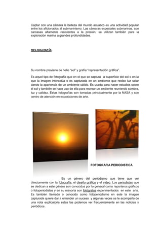 Captar con una cámara la belleza del mundo acuático es una actividad popular
           entre los aficionados al submarinismo. Las cámaras especiales submarinas, con
           carcasas altamente resistentes a la presión, se utilizan también para la
           exploración marina a grandes profundidades.



           HELIOGRAFÍA




           Su nombre proviene de helio “sol” y grafía “representación gráfica”.

           Es aquel tipo de fotografía que en el que se captura la superficie del sol o en la
           que la imagen interactúa o es capturada en un ambiente que recibe luz solar
           dando la apariencia de un ambiente cálido. Es usada para hacer estudios sobre
           el sol y también se hace uso de ella para recrear un ambiente reuniendo sombra,
           luz y calidez. Estas fotografías son tomadas principalmente por la NASA y son
           centro de atención en exposiciones de arte.




                                                        FOTOGRAFIA PERIODISTICA



                                  Es un género del periodismo que tiene que ver
           directamente con la fotografía, el diseño gráfico y el vídeo. Los periodistas que
           se dedican a este género son conocidos por lo general como reporteros gráficos
           o fotoperiodistas y en su mayoría son fotógrafos experimentados en este arte.
inga.net
           Es también llamado o conocido como fotoperiodismo en este la imagen
           capturada quiere dar a entender un suceso y algunas veces se le acompaña de
                  http://www.hsf.hr.com
           una nota explicatoria estas las podemos ver frecuentemente en las noticias y
           periódicos.
 