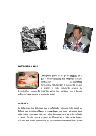 http://jonathanjimene                                 http://datuopinion.com
        z.blogspot.com




FOTOGRAFIA GLAMUR




                                La fotografía glamur es un tipo de fotografía en la
                                que se muestra erotismo. Los fotógrafos usan una
                                combinación                            de cosméticos,
                                iluminación y maquillaje con la finalidad de producir
                                la   imagen   lo   más   físicamente    atractiva   de
la modelo.Las normas de fotografía glamur han cambiado con el tiempo,
reflejando los cambios de la aceptación social.




DEFINICION:

Se trata de un tipo de belleza que es sofisticado y elegante. Este modelo de
belleza está asociado al lujo y al refinamiento. Una mujer glamorosa suele
estar vestida con ropa de gran valor, utilizar joyas y concurrir a eventos de la alta
sociedad. De esta manera, el glamur se diferencia de la belleza más simple y
cotidiana, que estaría representada por las mujeres comunes y corrientes que no
 
