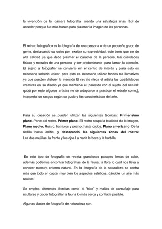 la invención de la cámara fotografía siendo una estrategia mas fácil de
acceder porque fue mas barato para plasmar la imagen de las personas.




El retrato fotográfico es la fotografía de una persona o de un pequeño grupo de
gente, destacando su rostro por exaltar su expresividad, este tiene que ser de
alta calidad ya que debe plasmar el carácter de la persona, las cualidades
físicas y morales de una persona y ser predominante para llamar la atención.
El sujeto a fotografiar se convierte en el centro de interés y para esto es
necesario saberlo ubicar, para esto es necesario utilizar fondos no llamativos
ya que pueden distraer la atención El retrato niega el artista las posibilidades
creativas en su diseño ya que mantiene el, parecido con el sujeto del natural:
quizá por esto algunos artistas no se adaptaron a practicar el retrato como,),
interpreta los rasgos según su gusto y las características del arte.




Para su creación se pueden utilizar las siguientes técnicas: Primerísimo
plano. Parte del rostro. Primer plano. El rostro ocupa la totalidad de la imagen.
Plano medio. Rostro, hombros y pecho, hasta codos. Plano americano. De la
rodilla hacia arriba, y destacando las siguientes zonas del rostro:
Las dos mejillas, la frente y los ojos La nariz la boca y la barbilla




En este tipo de fotografía se retrata grandiosos paisajes llenos de color,
además podemos encontrar fotografías de la fauna, la flora lo cual nos lleva a
conocer nuestro entorno natural. En la fotografía de la naturaleza se centra
más que todo en captar muy bien los aspectos estéticos, dándole un aire más
realista.

Se emplea diferentes técnicas como el "hide" y mallas de camuflaje para
ocultarse y poder fotografiar la fauna lo más cerca y confiada posible.

Algunas clases de fotografía de naturaleza son:
 