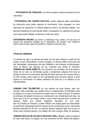 ·      FOTOGRAFIA DE PAISAJES: en esta se captan amplios escenarios de la
    naturaleza.

     FOTOGRAFIA DEL MUNDO SALVAJE: suelen utilizarse altas velocidades
    de obturación para poder capturar el movimiento. Para conseguir un nivel
    adecuado de exposición se utilizan objetivos claros y de elevado angular. Los
    grandes fotógrafos de vida salvaje suelen ir equipados con objetivos de potente
    zoom para poder trabajar a distancia y evitar ser vistos.

    FOTOGRAFIA MACRO: se toman a distancias muy cortas y en las que se
    buscan los pequeños detalles de la naturaleza. Se pueden usar objetivos
    macro, flash anular, plato micrométrico, trípode o saco de arroz.




    TIPOS DE CÁMARAS

    La cámara de caja y la cámara de fuelle son los tipos clásicos a partir de los
    cuales se han desarrollado muchos modelos; la cámara réflex monocular del
    tipo Hasselblad, predecesora del tipo Rolleiflex y las cámaras miniaturizadas,
    como la Minos, son algunas de las muestras que ofrece el mercado.
    CÁMARA DE VISOR DIRECTO: son cámaras muy sencillas. Se ve el sujeto a
    través de un visor, su enmarcada ayuda a compensar cualquier error que se
    pudiera producir en el encuadre. Muchas de estas cámaras son de poco peso y
    de fácil manejo, pero estas no son apropiadas para primeros planos o para
    sujetos en movimiento, no deben utilizarse con poca luz y su objetivo no es
    intercambiable.


    CÁMARA CON TELÉMETRO: es una cámara de visor directo, pero con
    mandos más avanzados que suelen incluir un exposímetro. El telémetro mide
    la distancia a la que se encuentra el sujeto para un mejor enfoque. El sistema
    de enfoque del objetivo funciona en combinación con el telémetro del visor, de
    forma que si se ve una imagen doble o rota en éste hay que girar el mando de
    enfoque hasta que ambas imágenes coincidan en una sola.
    Son muy fáciles de manejar y suelen ofrecer una amplia gama de velocidades
    de obturación adecuadas para la mayoría de las condiciones de luz. Casi todas
    admiten películas de 35 mm. La mayoría poseen objetivos fijos, por lo que no
    sirven para primeros planos y la imagen del visor aunque nítida, es pequeña.

    CÁMARA REFLEX DE UN SOLO OBJETIVO (SRL), 35 mm: ofrece el sistema
    de visor más eficaz. Un espejo, con una inclinación de 45º, detrás del objetivo,
 