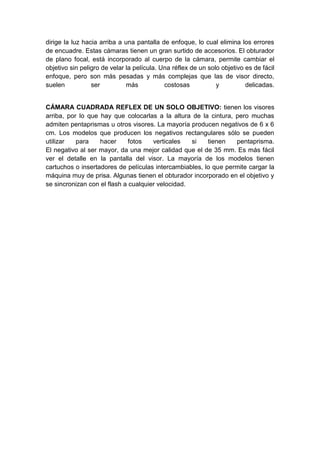 dirige la luz hacia arriba a una pantalla de enfoque, lo cual elimina los errores
de encuadre. Estas cámaras tienen un gran surtido de accesorios. El obturador
de plano focal, está incorporado al cuerpo de la cámara, permite cambiar el
objetivo sin peligro de velar la película. Una réflex de un solo objetivo es de fácil
enfoque, pero son más pesadas y más complejas que las de visor directo,
suelen           ser          más           costosas           y          delicadas.


CÁMARA CUADRADA REFLEX DE UN SOLO OBJETIVO: tienen los visores
arriba, por lo que hay que colocarlas a la altura de la cintura, pero muchas
admiten pentaprismas u otros visores. La mayoría producen negativos de 6 x 6
cm. Los modelos que producen los negativos rectangulares sólo se pueden
utilizar   para    hacer      fotos   verticales   si   tienen   pentaprisma.
El negativo al ser mayor, da una mejor calidad que el de 35 mm. Es más fácil
ver el detalle en la pantalla del visor. La mayoría de los modelos tienen
cartuchos o insertadores de películas intercambiables, lo que permite cargar la
máquina muy de prisa. Algunas tienen el obturador incorporado en el objetivo y
se sincronizan con el flash a cualquier velocidad.
 