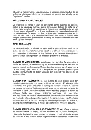atención al nuevo invento, es precisamente el carácter monocromático de las
imágenes fotográficas; de forma generalizada se lamenta que el color no se
"represente" en ellas.

FOTOGRAFIA A BLACO Y NEGRO

La fotografía en blanco y negro se caracteriza por la ausencia de colorido,
debido a su naturaleza química, que se compone de haluros de plata. En un
primer paso, la película se expone a una determinada cantidad de luz en una
cámara oscura o fotográfica, con lo que se obtiene una imagen latente que aún
no se puede ver. Se revela con líquidos especiales, y puede pasarse por un
baño de paro, con lo que se obtiene la imagen. Por último, la fijación de la
imagen, para que sea químicamente estable y no reaccione ante la luz ni ante
otros agentes exteriores.

TIPOS DE CÁMARAS

La cámara de caja y la cámara de fuelle son los tipos clásicos a partir de los
cuales se han desarrollado muchos modelos; la cámara réflex monocular del
tipo Hasselblad, predecesora del tipo Rolleiflex y las cámaras miniaturizadas,
como la Minox, son algunas de las muestras que ofrece el mercado.


CÁMARA DE VISOR DIRECTO: son cámaras muy sencillas. Se ve el sujeto a
través de un visor, su enmarcada ayuda a compensar cualquier error que se
pudiera producir en el encuadre. Muchas de estas cámaras son de poco peso y
de fácil manejo, pero estas no son apropiadas para primeros planos o para
sujetos en movimiento, no deben utilizarse con poca luz y su objetivo no es
intercambiable.


CÁMARA CON TELÉMETRO: es una cámara de visor directo, pero con
mandos más avanzados que suelen incluir un exposímetro. El telémetro mide
la distancia a la que se encuentra el sujeto para un mejor enfoque. El sistema
de enfoque del objetivo funciona en combinación con el telémetro del visor, de
forma que si se ve una imagen doble o rota en éste hay que girar el mando de
enfoque hasta que ambas imágenes coincidan en una sola.
Son muy fáciles de manejar y suelen ofrecer una amplia gama de velocidades
de obturación adecuadas para la mayoría de las condiciones de luz. Casi todas
admiten películas de 35 mm. La mayoría poseen objetivos fijos, por lo que no
sirven para primeros planos y la imagen del visor aunque nítida, es pequeña.

.
CÁMARA REFLEX DE UN SOLO OBJETIVO (SRL), 35 mm: ofrece el sistema
de visor más eficaz. Un espejo, con una inclinación de 45º, detrás del objetivo,
dirige la luz hacia arriba a una pantalla de enfoque, lo cual elimina los errores
de encuadre. Estas cámaras tienen un gran surtido de accesorios. El obturador
 