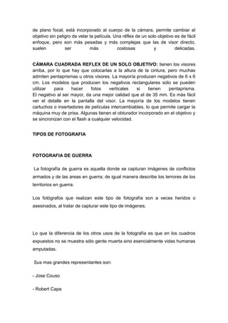 de plano focal, está incorporado al cuerpo de la cámara, permite cambiar el
objetivo sin peligro de velar la película. Una réflex de un solo objetivo es de fácil
enfoque, pero son más pesadas y más complejas que las de visor directo,
suelen           ser          más           costosas           y          delicadas.


CÁMARA CUADRADA REFLEX DE UN SOLO OBJETIVO: tienen los visores
arriba, por lo que hay que colocarlas a la altura de la cintura, pero muchas
admiten pentaprismas u otros visores. La mayoría producen negativos de 6 x 6
cm. Los modelos que producen los negativos rectangulares sólo se pueden
utilizar   para    hacer      fotos   verticales   si   tienen   pentaprisma.
El negativo al ser mayor, da una mejor calidad que el de 35 mm. Es más fácil
ver el detalle en la pantalla del visor. La mayoría de los modelos tienen
cartuchos o insertadores de películas intercambiables, lo que permite cargar la
máquina muy de prisa. Algunas tienen el obturador incorporado en el objetivo y
se sincronizan con el flash a cualquier velocidad.


TIPOS DE FOTOGRAFIA



FOTOGRAFIA DE GUERRA

La fotografía de guerra es aquella donde se capturan imágenes de conflictos
armados y de las areas en guerra; de igual manera describe los terrores de los
territorios en guerra.

Los fotógrafos que realizan este tipo de fotografía son a veces heridos o
asesinados, al tratar de capturar este tipo de imágenes.




Lo que la diferencia de los otros usos de la fotografía es que en los cuadros
expuestos no se muestra sólo gente muerta sino esencialmente vidas humanas
amputadas.

Sus mas grandes representantes son:

- Jose Couso

- Robert Capa
 