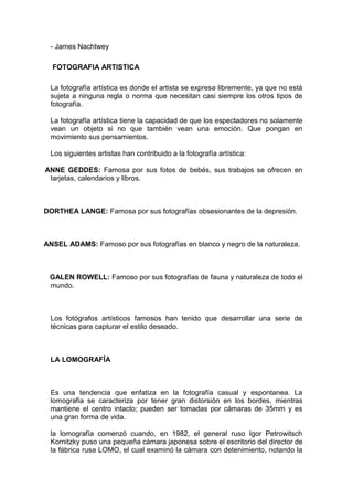 - James Nachtwey

  FOTOGRAFIA ARTISTICA

 La fotografía artística es donde el artista se expresa libremente, ya que no está
 sujeta a ninguna regla o norma que necesitan casi siempre los otros tipos de
 fotografía.

 La fotografía artística tiene la capacidad de que los espectadores no solamente
 vean un objeto si no que también vean una emoción. Que pongan en
 movimiento sus pensamientos.

 Los siguientes artistas han contribuido a la fotografía artística:

ANNE GEDDES: Famosa por sus fotos de bebés, sus trabajos se ofrecen en
 tarjetas, calendarios y libros.



DORTHEA LANGE: Famosa por sus fotografías obsesionantes de la depresión.



ANSEL ADAMS: Famoso por sus fotografías en blanco y negro de la naturaleza.



 GALEN ROWELL: Famoso por sus fotografías de fauna y naturaleza de todo el
 mundo.



 Los fotógrafos artísticos famosos han tenido que desarrollar una serie de
 técnicas para capturar el estilo deseado.



 LA LOMOGRAFÍA



 Es una tendencia que enfatiza en la fotografía casual y espontanea. La
 lomografia se caracteriza por tener gran distorsión en los bordes, mientras
 mantiene el centro intacto; pueden ser tomadas por cámaras de 35mm y es
 una gran forma de vida.

 la lomografía comenzó cuando, en 1982, el general ruso Igor Petrowitsch
 Kornitzky puso una pequeña cámara japonesa sobre el escritorio del director de
 la fábrica rusa LOMO, el cual examinó la cámara con detenimiento, notando la
 