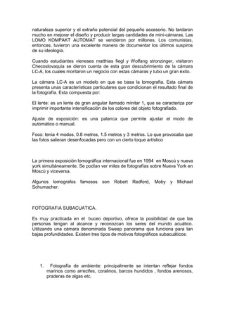 naturaleza superior y el extraño potencial del pequeño accesorio. No tardaron
mucho en mejorar el diseño y producir largas cantidades de mini-cámaras. Las
LOMO KOMPAKT AUTOMAT se vendieron por millones. Los comunistas,
entonces, tuvieron una excelente manera de documentar los últimos suspiros
de su ideología.

Cuando estudiantes vieneses matthias fiegl y Wolfang stronzinger, visitaron
Checoslovaquia se dieron cuenta de esta gran descubrimiento de la cámara
LC-A, los cuales montaron un negocio con estas cámaras y tubo un gran éxito.

La cámara LC-A es un modelo en que se basa la lomografia. Esta cámara
presenta unas características particulares que condicionan el resultado final de
la fotografía. Esta compuesta por:

El lente: es un lente de gran angular llamado minitar 1, que se caracteriza por
imprimir importante intensificación de los colores del objeto fotografiado.

Ajuste de exposición: es una palanca que permite ajustar el modo de
automático o manual.

Foco: tenia 4 modos, 0.8 metros, 1.5 metros y 3 metros. Lo que provocaba que
las fotos salieran desenfocadas pero con un cierto toque artístico



La primera exposición lomográfica internacional fue en 1994 en Moscú y nueva
york simultáneamente. Se podían ver miles de fotografías sobre Nueva York en
Moscú y viceversa.

Algunos lomografos     famosos    son   Robert   Redford,   Moby    y   Michael
Schumacher.



FOTOGRAFIA SUBACUATICA.

Es muy practicada en el buceo deportivo, ofrece la posibilidad de que las
personas tengan al alcance y reconozcan los seres del mundo acuático.
Utilizando una cámara denominada Sweep panorama que funciona para tan
bajas profundidades. Existen tres tipos de motivos fotográficos subacuáticos:




   1.     Fotografía de ambiente: principalmente se intentan reflejar fondos
        marinos como arrecifes, coralinos, barcos hundidos , fondos arenosos,
        praderas de algas etc.
 