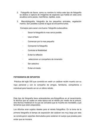 2.    Fotografía de fauna: como su nombre lo indica este tipo de fotografía
        se dedica a captura de imágenes de especies que habita en esta zona
        acuática como peces, mamíferos, reptiles, aves.

   3.    Macrofotografía: fotografía de los pequeños animales, vegetación
        marina. Son posibles cuando el agua se encuentra turbia.

        Consejos para sacar una buena fotografía subacuática.

           ·     Sacar la fotografía lo mas cerca posible.

           ·     Usar el flash

           ·     Comenzar por lo mas pequeño

           ·     Componer la fotografía

           ·     Controla la flotabilidad

           ·     Evitar la reflexión

           ·      seleccionar un compañero de inmersión

           ·     Ser selectivo

           ·     Evitar el miedo.



FOTOGRAFIA DE DIFUNTOS

Práctica del siglo XIX que consistía en vestir un cadáver recién muerto con su
ropa personal y con la compañía de amigos, familiares, compañeros o
individual para hacerlo ver en un último retrato.




Este tipo de fotografía tiene antecedentes pre-fotográficos en el renacimiento,
la técnica que se usaba en esta época era el retrato por medio de la pintura,
otra técnica medieval en la que se concebía que la muerte era inevitable y que
teníamos que estar preparados.

Los difuntos eran sujetos ideales para el retrato fotográfico. En la toma de la
primera fotografía el tiempo de exposición del cadáver era muy largo por esto
se construyeron soportes disimulados para sostener el cuerpo que posaba para
evitar que se moviera
 