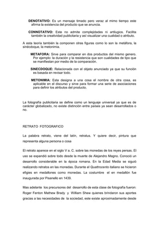 DENOTATIVO: Es un mensaje timado pero veraz al mimo tiempo este
     afirma la existencia del producto que se anuncia.

    CONNOTATIVO: Este no admite complejidades ni artilugios. Facilita
     también la creatividad publicitaria y así visualizar una cualidad o atributo.

A esta teoría también la componen otras figuras como lo son la metáfora, la
sinécdoque, la metonimia.

     METAFORA: Sirve para comparar en dos productos del mismo genero.
      Por ejemplo: la duración y la resistencia que son cualidades de tipo que
      se manifiestan por medio de la comparación.

     SINECDOQUE: Relacionada con el objeto anunciado ya que su función
       es basada en revisar todo.

     METONIMIA: Esta designa a una cosa el nombre de otra cosa, es
      aplicable en el discurso y sirve para formar una serie de asociaciones
      para definir los atributos del producto.



La fotografía publicitaria se define como un lenguaje universal ya que es de
carácter globalizado, no existe distinción entre países ya sean desarrollados o
no.




RETRATO FOTOGRAFICO

La palabra retrato, viene del latín, retratus. Y quiere decir, pintura que
representa alguna persona o cosa

El retrato aparece en el siglo V a. C. sobre las monedas de los reyes persas. El
uso se expandió sobre todo desde la muerte de Alejandro Magno. Conoció un
desarrollo considerable en la época romana. En la Edad Media se siguió
realizando retratos en las monedas. Durante el Quattrocento italiano se hicieron
efigies en medallones como monedas. La costumbre el en medallón fue
inaugurada por Pisanello en 1439.

Mas adelante los precursores del desarrollo de esta clase de fotografía fueron:
Roger Fenton Mathew Brady y William Shew quienes brindaron sus aportes
gracias a las necesidades de la sociedad, este existe aproximadamente desde
 