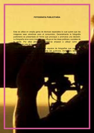 FOTOGRAFIA PUBLICITARIA




Esta se utiliza en amplia gama de técnicas especiales lo cual quiere que las
imágenes sean atractivas para el consumidor, Generalmente la fotografía
publicitaria es presentada en forma que provoque o promueva una decisión.
La fotografía sirve como inspiración e influye en las ideas políticas y sociales de
la gente. Por ellos alrededor de 1920 se empezó a utilizar como un
componente más de la publicidad.

Casi cualquier realización publicitaria requiere de fotografías que vayan de
acuerdo a lo visualizado por la mente del publicista. Dicha foto debe ser
encuadrada, iluminada, y tomada para interactuar perfectamente con los
elementos gráficos, textos e incluso otras fotografías que componen en
anuncio.
 